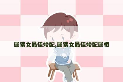 属猪女最佳婚配,属猪女最佳婚配属相