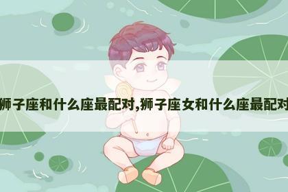 狮子座和什么座最配对,狮子座女和什么座最配对