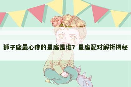 狮子座最心疼的星座是谁？星座配对解析揭秘