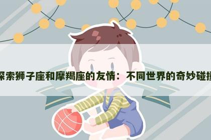 探索狮子座和摩羯座的友情：不同世界的奇妙碰撞