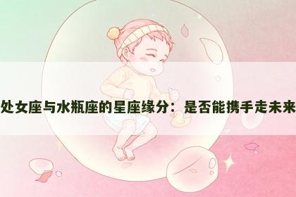 处女座与水瓶座的星座缘分：是否能携手走未来