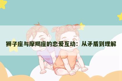 狮子座与摩羯座的恋爱互动：从矛盾到理解