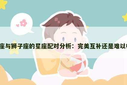 处女座与狮子座的星座配对分析：完美互补还是难以相容？