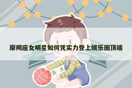 摩羯座女明星如何凭实力登上娱乐圈顶端