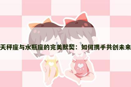 天秤座与水瓶座的完美默契：如何携手共创未来