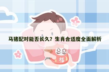 马猪配对能否长久？生肖合适度全面解析