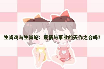 生肖鸡与生肖蛇：爱情与事业的天作之合吗？