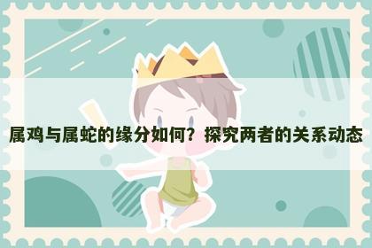 属鸡与属蛇的缘分如何？探究两者的关系动态