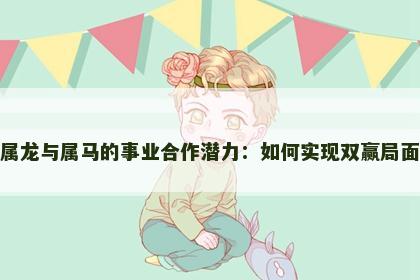 属龙与属马的事业合作潜力：如何实现双赢局面