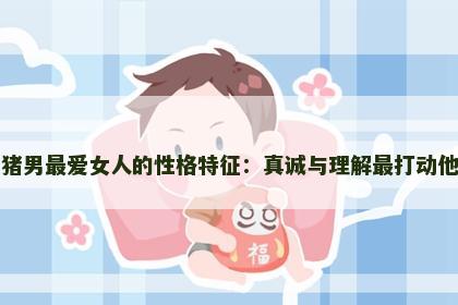 属猪男最爱女人的性格特征：真诚与理解最打动他们