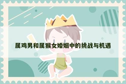 属鸡男和属猴女婚姻中的挑战与机遇