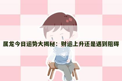 属龙今日运势大揭秘：财运上升还是遇到阻碍
