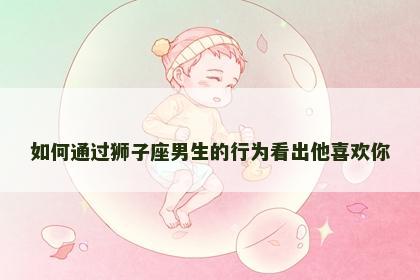 如何通过狮子座男生的行为看出他喜欢你