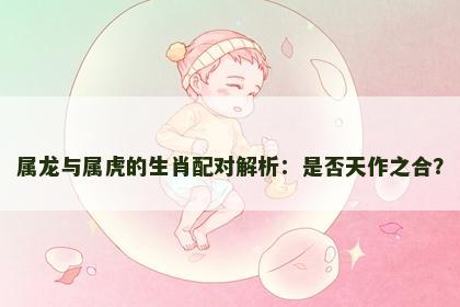 属龙与属虎的生肖配对解析：是否天作之合？