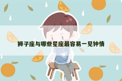 狮子座与哪些星座最容易一见钟情 狮子座与哪些星座最容易一见钟情