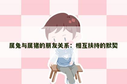 属兔与属猪的朋友关系:相互扶持的默契 属兔与属猪的朋友关系:相互扶持的默契