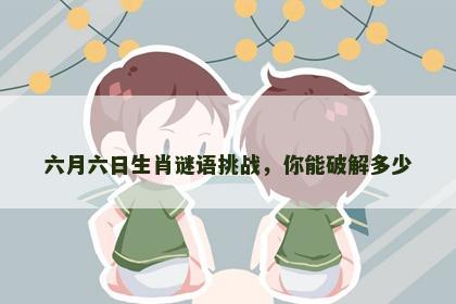 六月六日生肖谜语挑战,你能破解多少 六月六日生肖谜语挑战,你能破解多少