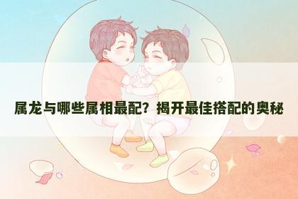 属龙与哪些属相最配?揭开最佳搭配的奥秘 属龙与哪些属相最配?揭开最佳搭配的奥秘