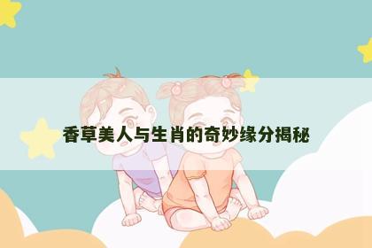 香草美人与生肖的奇妙缘分揭秘 香草美人与生肖的奇妙缘分揭秘