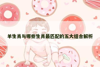 羊生肖与哪些生肖最匹配的五大组合解析 羊生肖与哪些生肖最匹配的五大组合解析